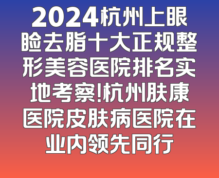 2024杭州上眼睑去脂十大正规整形美容医院排名实地考察！杭州肤康医院皮肤病医院在业内领先同行
