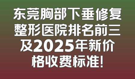 东莞胸部下垂修复整形医院排名前三及2025年新价格收费标准！