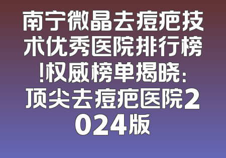 南宁微晶去痘疤技术优秀医院排行榜！权威榜单揭晓：顶尖去痘疤医院2024版