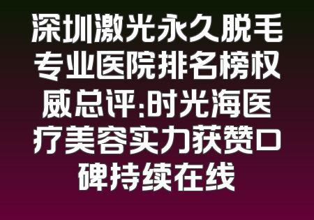 深圳激光永久脱毛专业医院排名榜权威总评：时光海医疗美容实力获赞口碑持续在线