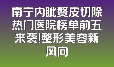 南宁内眦赘皮切除热门医院榜单前五来袭！整形美容新风向
