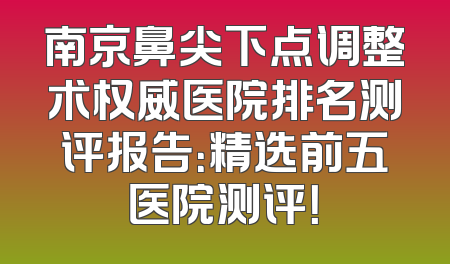 南京鼻尖下点调整术权威医院排名测评报告：精选前五医院测评！