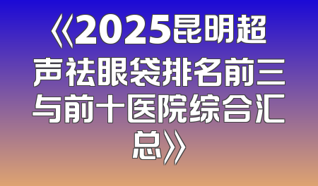 《2025昆明超声祛眼袋排名前三与前十医院综合汇总》