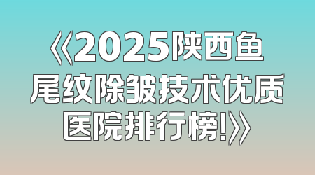 《2025陕西鱼尾纹除皱技术优质医院排行榜！》