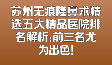 苏州无痕隆鼻术精选五大精品医院排名解析：前三名尤为出色！