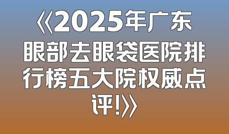 《2025年广东眼部去眼袋医院排行榜五大院权威点评！》