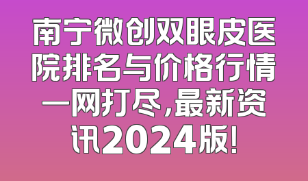 南宁微创双眼皮医院排名与价格行情一网打尽，最新资讯2024版！