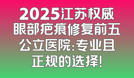 2025江苏权威眼部疤痕修复前五公立医院：专业且正规的选择！