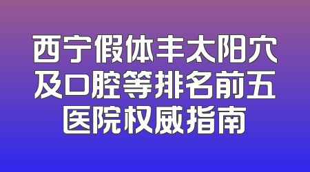 西宁假体丰太阳穴及口腔等排名前五医院权威指南