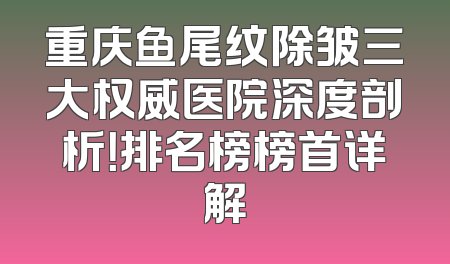 重庆鱼尾纹除皱三大权威医院深度剖析！排名榜榜首详解