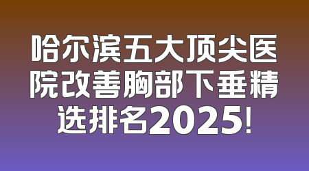 哈尔滨五大顶尖医院改善胸部下垂精选排名2025！
