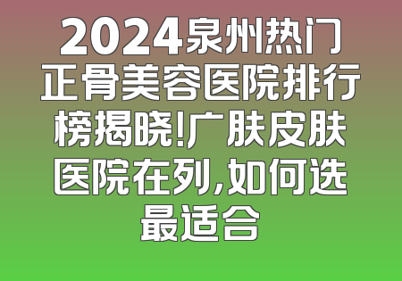2024泉州热门正骨美容医院排行榜揭晓！广肤皮肤医院在列，如何选最适合