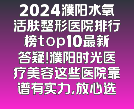 2024濮阳水氧活肤整形医院排行榜top10最新答疑！濮阳时光医疗美容这些医院靠谱有实力，放心选