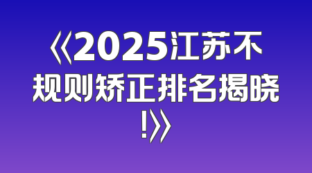 《2025江苏不规则矫正排名揭晓！》