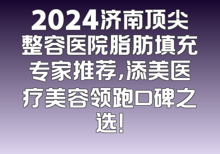 2024济南顶尖整容医院脂肪填充专家推荐，添美医疗美容领跑口碑之选！