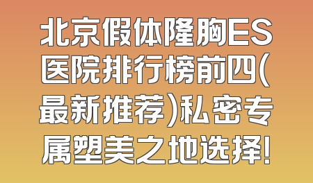 北京假体隆胸ES医院排行榜前四（最新推荐）私密专属塑美之地选择！