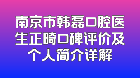 南京市韩磊口腔医生正畸口碑评价及个人简介详解