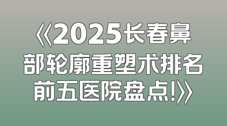 《2025长春鼻部轮廓重塑术排名前五医院盘点！》