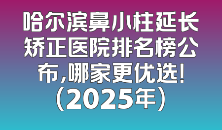 哈尔滨鼻小柱延长矫正医院排名榜公布，哪家更优选！(2025年)