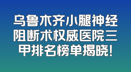 乌鲁木齐小腿神经阻断术权威医院三甲排名榜单揭晓！