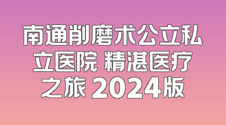 南通削磨术公立私立医院 精湛医疗之旅 2024版