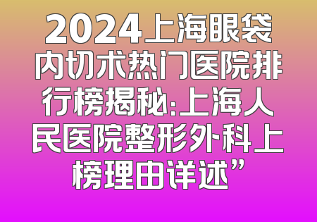 2024上海眼袋内切术热门医院排行榜揭秘：上海人民医院整形外科上榜理由详述”