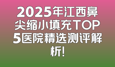 2025年江西鼻尖缩小填充TOP5医院精选测评解析！
