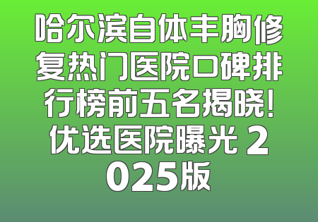哈尔滨自体丰胸修复热门医院口碑排行榜前五名揭晓！优选医院曝光 2025版