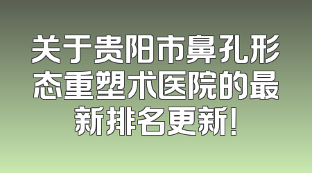 关于贵阳市鼻孔形态重塑术医院的最新排名更新！