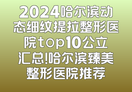 2024哈尔滨动态细纹提拉整形医院top10公立汇总！哈尔滨臻美整形医院推荐