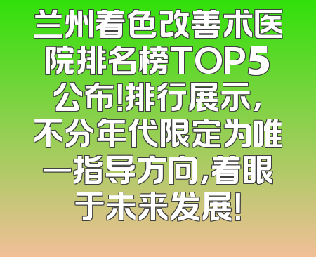 兰州着色改善术医院排名榜TOP5公布！排行展示，不分年代限定为唯一指导方向，着眼于未来发展！