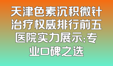 天津色素沉积微针治疗权威排行前五医院实力展示：专业口碑之选