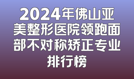2024年佛山亚美整形医院领跑面部不对称矫正专业排行榜
