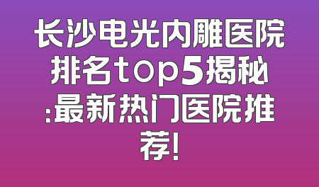 长沙电光内雕医院排名top5揭秘：最新热门医院推荐！