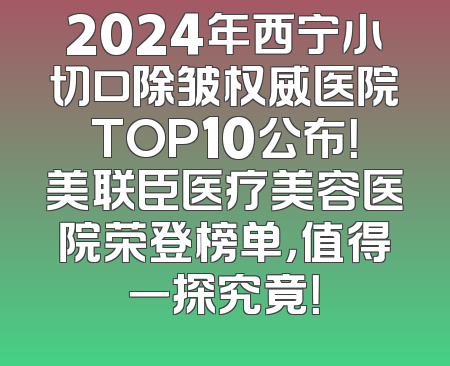 2024年西宁小切口除皱权威医院TOP10公布！美联臣医疗美容医院荣登榜单，值得一探究竟！
