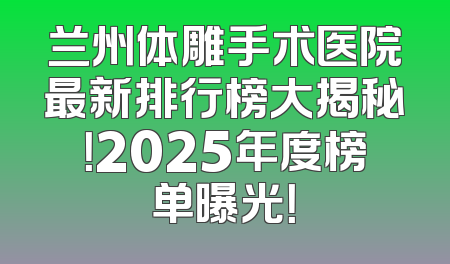 兰州体雕手术医院最新排行榜大揭秘！2025年度榜单曝光！