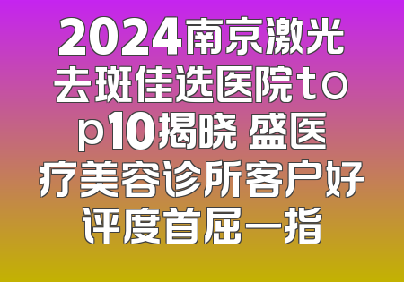 2024南京激光去斑佳选医院top10揭晓 盛医疗美容诊所客户好评度首屈一指