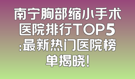 南宁胸部缩小手术医院排行TOP5：最新热门医院榜单揭晓！