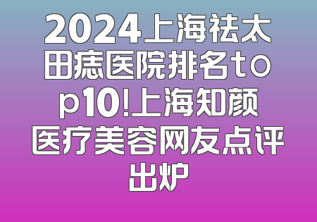 2024上海祛太田痣医院排名top10！上海知颜医疗美容网友点评出炉