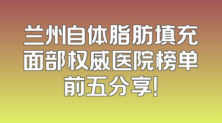 兰州自体脂肪填充面部权威医院榜单前五分享！