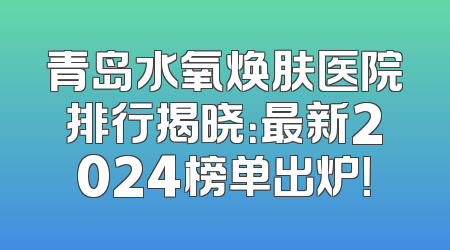 青岛水氧焕肤医院排行揭晓：最新2024榜单出炉！