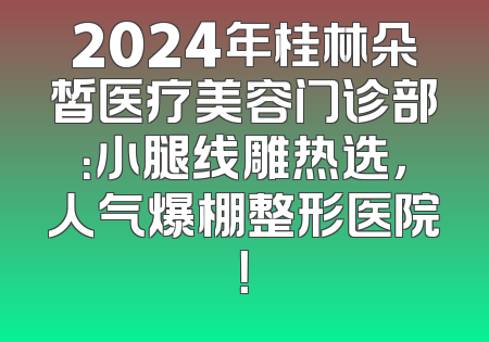 2024年桂林朵皙医疗美容门诊部：小腿线雕热选，人气爆棚整形医院！