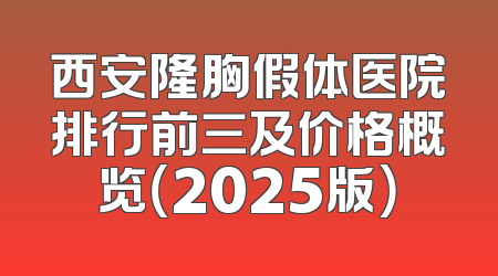 西安隆胸假体医院排行前三及价格概览（2025版）