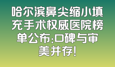 哈尔滨鼻尖缩小填充手术权威医院榜单公布：口碑与审美并存！