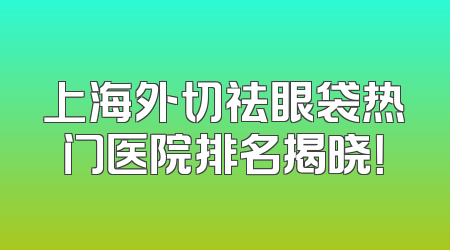 上海外切祛眼袋热门医院排名揭晓！