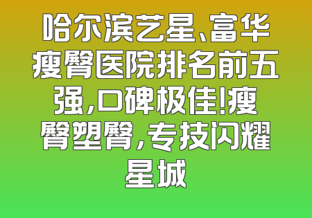 哈尔滨艺星、富华瘦臀医院排名前五强，口碑极佳！瘦臀塑臀，专技闪耀星城