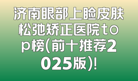济南眼部上睑皮肤松弛矫正医院top榜（前十推荐2025版）！