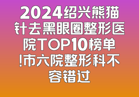 2024绍兴熊猫针去黑眼圈整形医院TOP10榜单！市六院整形科不容错过