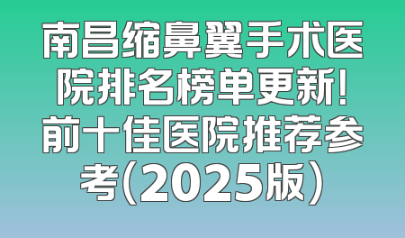 南昌缩鼻翼手术医院排名榜单更新！前十佳医院推荐参考（2025版）