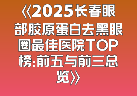 《2025长春眼部胶原蛋白去黑眼圈最佳医院TOP榜：前五与前三总览》